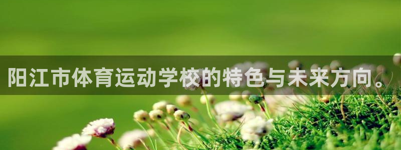 oety欧亿：阳江市体育运动学校的特色与未来方向。