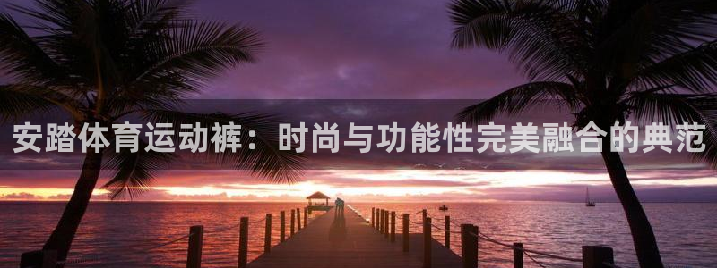 oety欧亿：安踏体育运动裤：时尚与功能性完美融合的典范